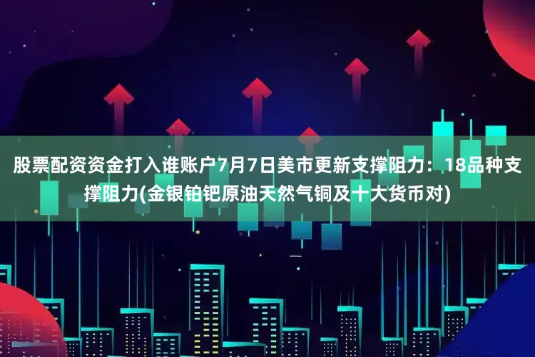 股票配资资金打入谁账户7月7日美市更新支撑阻力：18品种支撑阻力(金银铂钯原油天然气铜及十大货币对)