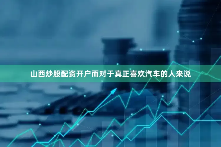 山西炒股配资开户而对于真正喜欢汽车的人来说