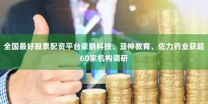 全国最好股票配资平台豪鹏科技、豆神教育、佐力药业获超60家机构调研