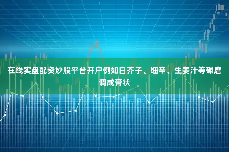 在线实盘配资炒股平台开户例如白芥子、细辛、生姜汁等碾磨调成膏状