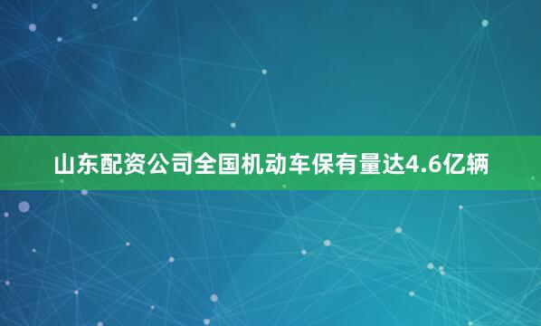 山东配资公司全国机动车保有量达4.6亿辆