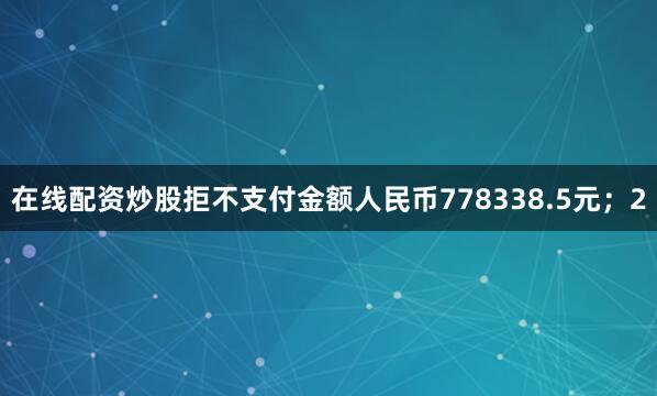在线配资炒股拒不支付金额人民币778338.5元；2