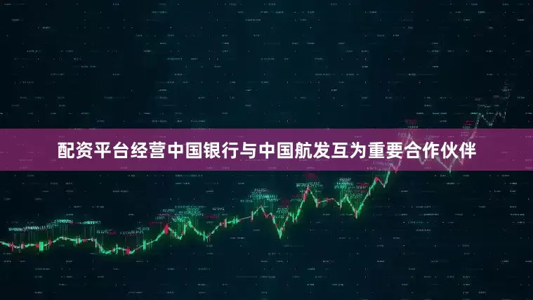 配资平台经营中国银行与中国航发互为重要合作伙伴