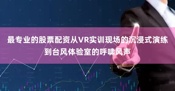 最专业的股票配资从VR实训现场的沉浸式演练到台风体验室的呼啸风声